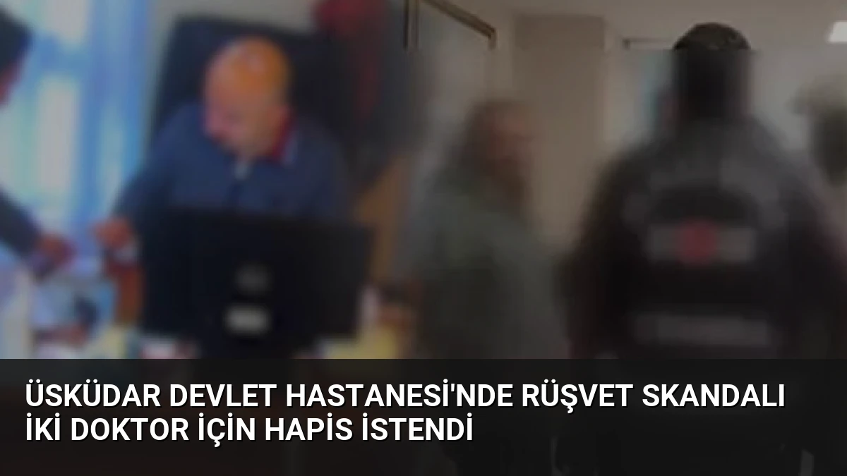 Üsküdar Devlet Hastanesi’nde Rüşvet Skandalı İki Doktor İçin Hapis İstendi