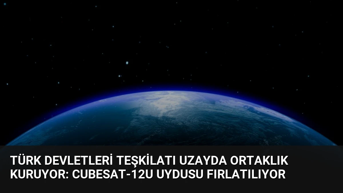Türk Devletleri Teşkilatı Uzayda Ortaklık Kuruyor: CubeSat-12U Uydusu Fırlatılıyor
