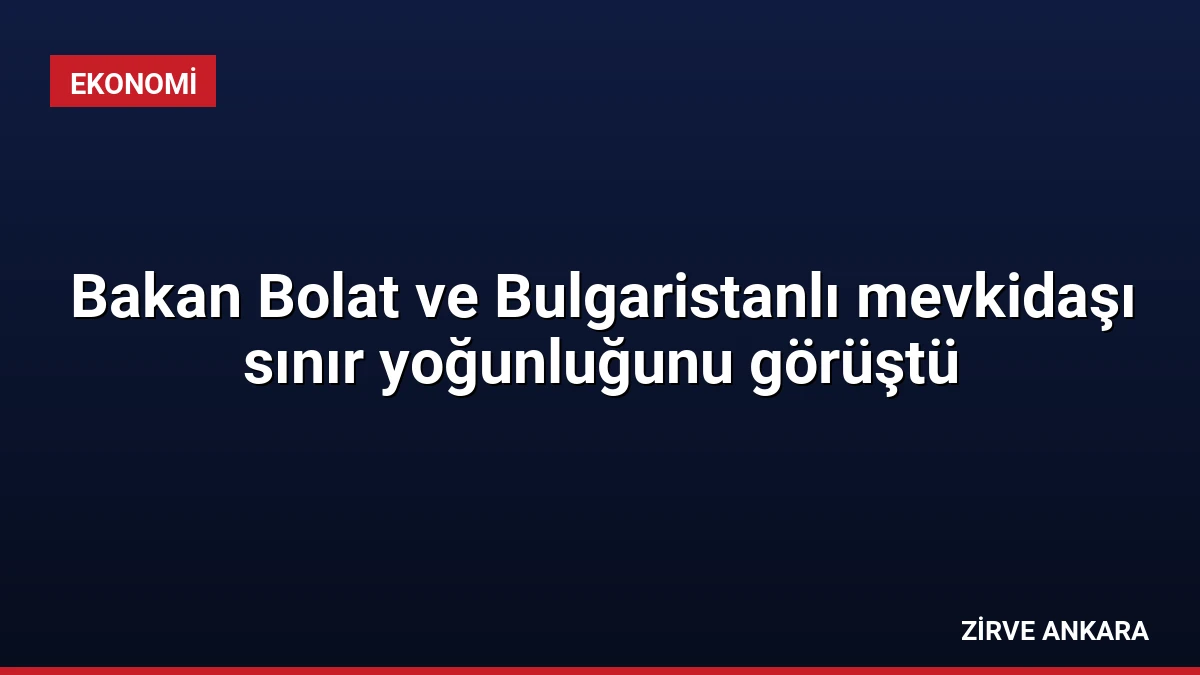 Bakan Bolat ve Bulgaristanlı mevkidaşı sınır yoğunluğunu görüştü
