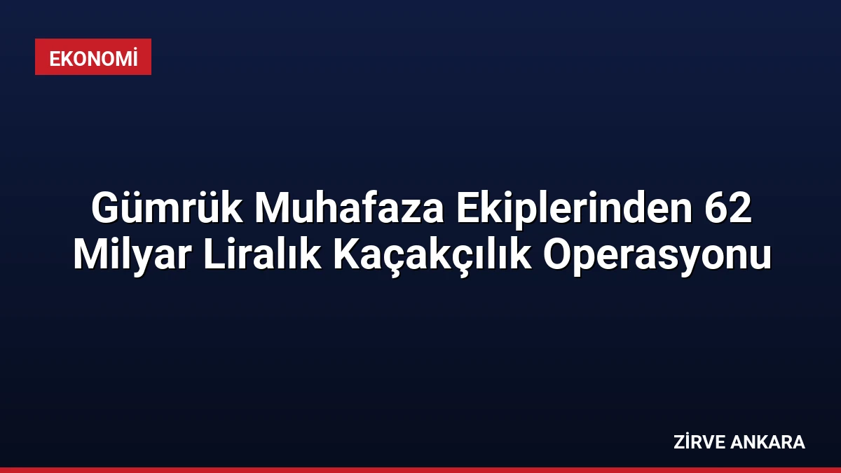 Gümrük Muhafaza Ekiplerinden 62 Milyar Liralık Kaçakçılık Operasyonu