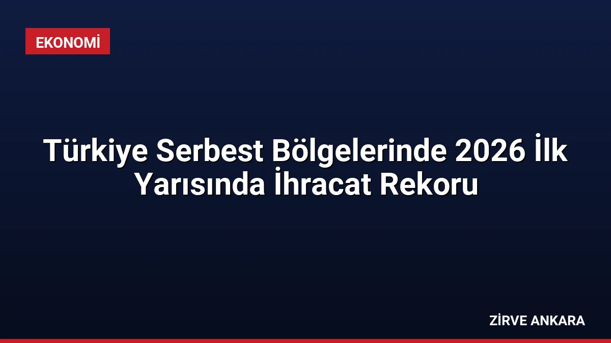Türkiye Serbest Bölgelerinde 2026 İlk Yarısında İhracat Rekoru