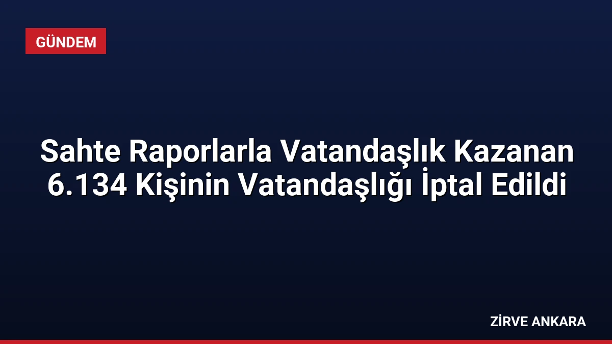 Sahte Raporlarla Vatandaşlık Kazanan 6.134 Kişinin Vatandaşlığı İptal Edildi