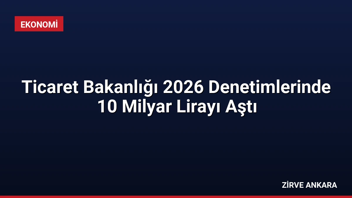 Ticaret Bakanlığı 2026 Denetimlerinde 10 Milyar Lirayı Aştı